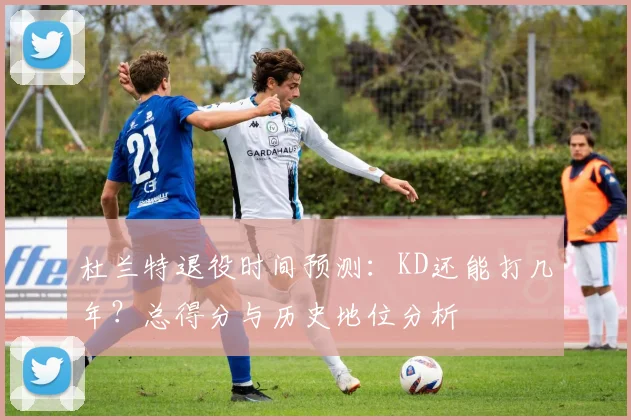 杜兰特退役时间预测：KD还能打几年？总得分与历史地位分析