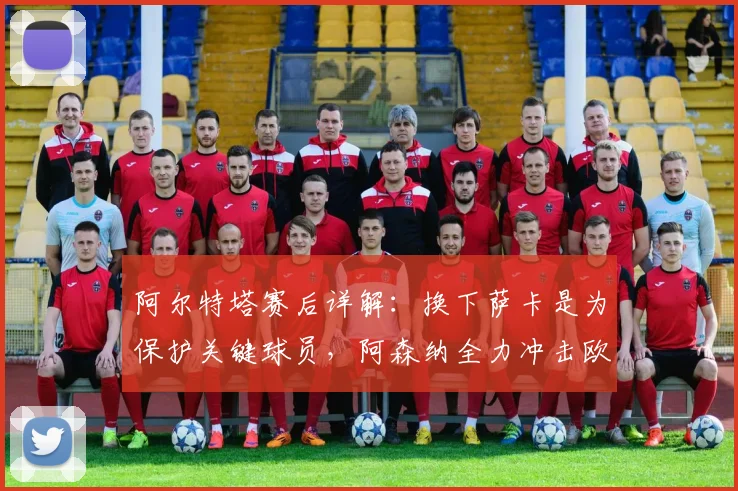 阿尔特塔赛后详解：换下萨卡是为保护关键球员，阿森纳全力冲击欧冠决赛席位