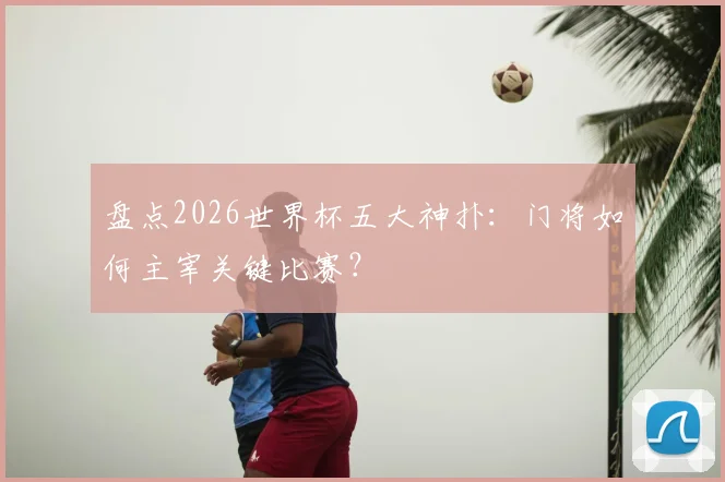 盘点2026世界杯五大神扑：门将如何主宰关键比赛？