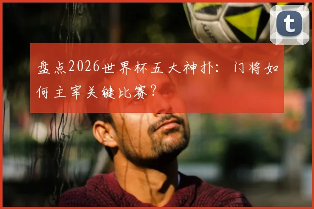 盘点2026世界杯五大神扑:门将如何主宰关键比赛?
