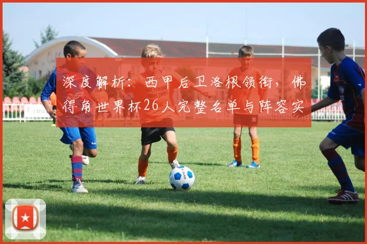 深度解析:西甲后卫洛根领衔,佛得角世界杯26人完整名单与阵容实力分析