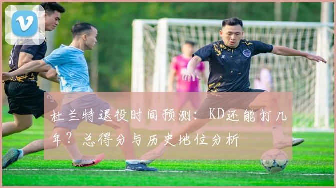 杜兰特退役时间预测:KD还能打几年?总得分与历史地位分析