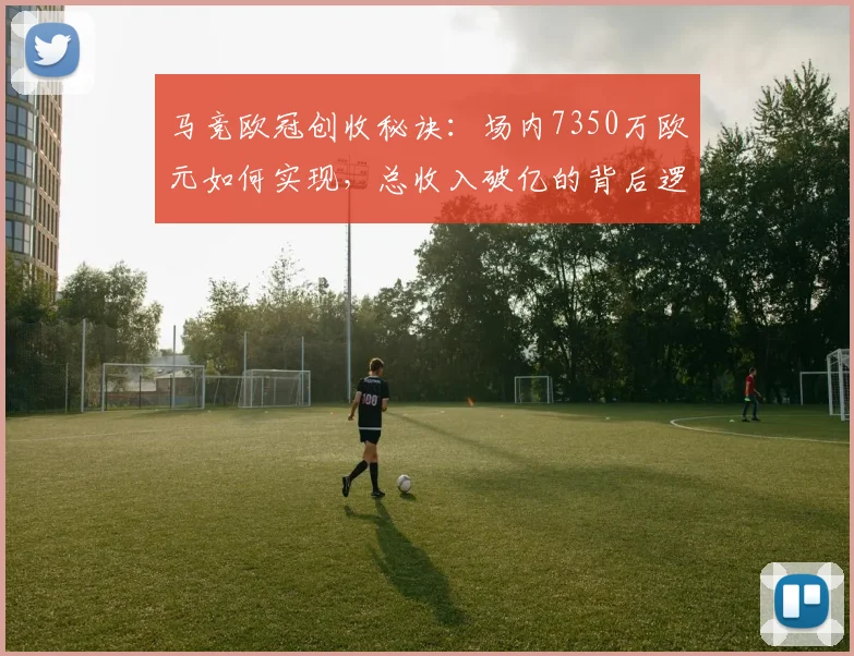 马竞欧冠创收秘诀：场内7350万欧元如何实现，总收入破亿的背后逻辑